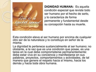 Esta condición eleva al ser humano por encima de cualquier
otro ser de la naturaleza y lo constituye en señor de la
misma.
La dignidad le pertenece sustancialmente al ser humano; no
obstante, a la vez que es una condición que posee, es una
tarea en la cual debe comprometerse permanentemente:
debe estar viva en su conciencia y manifestarse en sus
palabras, proyectos, comportamientos y actividades, de tal
manera que genere el respeto hacia sí mismo, hacia los
demás y hacia toda obra humana.
DIGNIDAD HUMANA: Es aquella
condición especial que reviste todo
ser humano por el hecho de serlo,
y lo caracteriza de forma
permanente y fundamental desde
su concepción hasta su muerte.
 