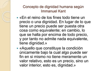 Concepto de dignidad humana según
Immanuel Kant
 «En el reino de los fines todo tiene un
precio o una dignidad. En lugar de lo que
tiene un precio puede ser puesta otra
cosa como equivalente; en cambio, lo
que se halla por encima de todo precio,
y por tanto no admite nada equivalente,
tiene dignidad.»
 «Aquello que constituye la condición
únicamente bajo la cual algo puede ser
fin en si mismo no tiene meramente un
valor relativo, esto es un precio, sino un
valor interior, esto es, dignidad.»
 
