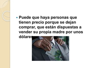  Puede que haya personas que
tienen precio porque se dejan
comprar, que están dispuestas a
vender su propia madre por unos
dólares.
 