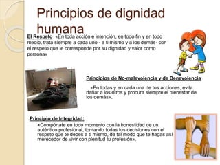 Principios de dignidad
humanaEl Respeto «En toda acción e intención, en todo fin y en todo
medio, trata siempre a cada uno - a ti mismo y a los demás- con
el respeto que le corresponde por su dignidad y valor como
persona»
Principios de No-malevolencia y de Benevolencia
«En todas y en cada una de tus acciones, evita
dañar a los otros y procura siempre el bienestar de
los demás».
Principio de Integridad:
«Compórtate en todo momento con la honestidad de un
auténtico profesional, tomando todas tus decisiones con el
respeto que te debes a ti mismo, de tal modo que te hagas así
merecedor de vivir con plenitud tu profesión».
 