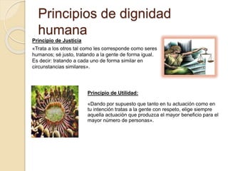 Principios de dignidad
humana
Principio de Justicia
«Trata a los otros tal como les corresponde como seres
humanos; sé justo, tratando a la gente de forma igual.
Es decir: tratando a cada uno de forma similar en
circunstancias similares».
Principio de Utilidad:
«Dando por supuesto que tanto en tu actuación como en
tu intención tratas a la gente con respeto, elige siempre
aquella actuación que produzca el mayor beneficio para el
mayor número de personas».
 