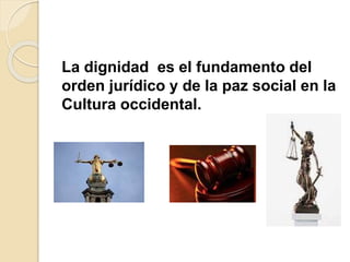 La dignidad es el fundamento del
orden jurídico y de la paz social en la
Cultura occidental.
 