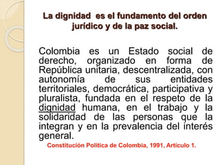 La dignidad es el fundamento del orden
jurídico y de la paz social.
Colombia es un Estado social de
derecho, organizado en forma de
República unitaria, descentralizada, con
autonomía de sus entidades
territoriales, democrática, participativa y
pluralista, fundada en el respeto de la
dignidad humana, en el trabajo y la
solidaridad de las personas que la
integran y en la prevalencia del interés
general.
Constitución Política de Colombia, 1991, Artículo 1.
 