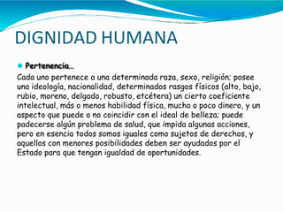 DIGNIDAD HUMANA
⚫ Pertenencia…
Cada uno pertenece a una determinada raza, sexo, religión; posee
una ideología, nacionalidad, determinados rasgos físicos (alto, bajo,
rubio, moreno, delgado, robusto, etcétera) un cierto coeficiente
intelectual, más o menos habilidad física, mucho o poco dinero, y un
aspecto que puede o no coincidir con el ideal de belleza; puede
padecerse algún problema de salud, que impida algunas acciones,
pero en esencia todos somos iguales como sujetos de derechos, y
aquellos con menores posibilidades deben ser ayudados por el
Estado para que tengan igualdad de oportunidades.
 
