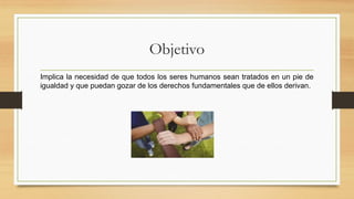Objetivo
Implica la necesidad de que todos los seres humanos sean tratados en un pie de
igualdad y que puedan gozar de los derechos fundamentales que de ellos derivan.
 