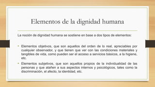 Elementos de la dignidad humana
La noción de dignidad humana se sostiene en base a dos tipos de elementos:
• Elementos objetivos, que son aquellos del orden de lo real, apreciables por
cualquier observador, y que tienen que ver con las condiciones materiales y
tangibles de vida, como pueden ser el acceso a servicios básicos, a la higiene,
etc.
• Elementos subjetivos, que son aquellos propios de la individualidad de las
personas y que atañen a sus aspectos internos y psicológicos, tales como la
discriminación, el afecto, la identidad, etc.
 