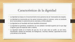 Características de la dignidad
• La dignidad se basa en el reconocimiento de la persona de ser merecedora de respeto.
• La dignidad es reconocida por los seres humanos sobre sí mismos, como un producto
de la racionalidad, la autonomía de la voluntad y el libre albedrío.
• La dignidad es el resultado del buen equilibrio emocional.
• La dignidad es grandeza, excelencia; es una calidad o bondad superior por la que algo
o alguien goza de especial valor o estima.
• La dignidad reside en el hecho de que es, no un qué, sino un quién, un ser único,
insustituible, dotado de intimidad, de inteligencia, voluntad, libertad, capacidad de amar
y de abrirse a los demás.
 