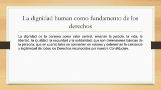 La dignidad human como fundamento de los
derechos
La dignidad de la persona como valor central, emanan la justicia, la vida, la
libertad, la igualdad, la seguridad y la solidaridad, que son dimensiones básicas de
la persona, que en cuanto tales se convierten en valores y determinan la existencia
y legitimidad de todos los Derechos reconocidos por nuestra Constitución.
 
