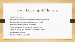Ejemplos de dignidad humana
• Aceptar los errores.
• Defender a otra persona cuando está siendo maltratada.
• Ser aceptado como un igual en un grupo social.
• Respetar las opiniones de los demás.
• Tomar decisiones de manera libre y autónoma.
• Tener un trabajo que cubra las necesidades diarias.
• Comer todos los días.
• Ser escuchado con atención.
 