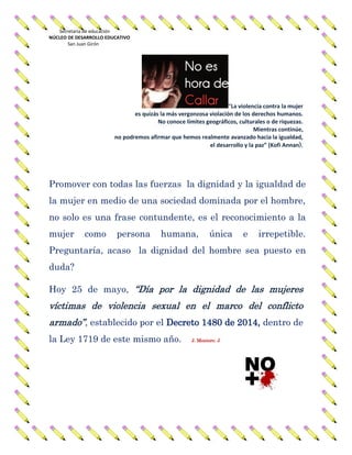 Secretaria de educación
NÚCLEO DE DESARROLLO EDUCATIVO
San Juan Girón
“La violencia contra la mujer
es quizás la más vergonzosa violación de los derechos humanos.
No conoce límites geográficos, culturales o de riquezas.
Mientras continúe,
no podremos afirmar que hemos realmente avanzado hacia la igualdad,
el desarrollo y la paz” (Kofi Annan).
Promover con todas las fuerzas la dignidad y la igualdad de
la mujer en medio de una sociedad dominada por el hombre,
no solo es una frase contundente, es el reconocimiento a la
mujer como persona humana, única e irrepetible.
Preguntaría, acaso la dignidad del hombre sea puesto en
duda?
Hoy 25 de mayo, “Día por la dignidad de las mujeres
víctimas de violencia sexual en el marco del conflicto
armado”, establecido por el Decreto 1480 de 2014, dentro de
la Ley 1719 de este mismo año. J. Montero. J
