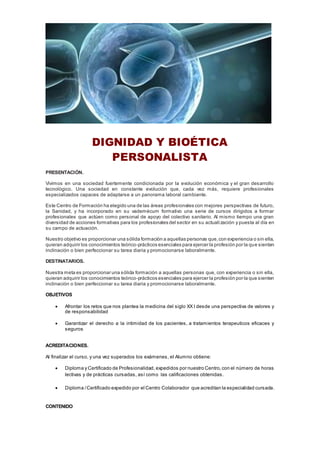 DIGNIDAD Y BIOÉTICA
PERSONALISTA
PRESENTACIÓN.
Vivimos en una sociedad fuertemente condicionada por la evolución económica y el gran desarrollo
tecnológico. Una sociedad en constante evolución que, cada vez más, requiere profesionales
especializados capaces de adaptarse a un panorama laboral cambiante.
Este Centro de Formación ha elegido una de las áreas profesionales con mejores perspectivas de futuro,
la Sanidad, y ha incorporado en su vademécum formativo una serie de cursos dirigidos a formar
profesionales que actúen como personal de apoyo del colectivo sanitario. Al mismo tiempo una gran
diversidad de acciones formativas para los profesionales del sector en su actualización y puesta al día en
su campo de actuación.
Nuestro objetivo es proporcionar una sólida formación a aquellas personas que,con experiencia o sin ella,
quieran adquirir los conocimientos teórico-prácticos esenciales para ejercer la profesión por la que sienten
inclinación o bien perfeccionar su tarea diaria y promocionarse laboralmente.
DESTINATARIOS.
Nuestra meta es proporcionar una sólida formación a aquellas personas que, con experiencia o sin ella,
quieran adquirir los conocimientos teórico-prácticos esenciales para ejercer la profesión por la que sienten
inclinación o bien perfeccionar su tarea diaria y promocionarse laboralmente.
OBJETIVOS
 Afrontar los retos que nos plantea la medicina del siglo XX I desde una perspectiva de valores y
de responsabilidad
 Garantizar el derecho a la intimidad de los pacientes, a tratamientos terapeuticos eficaces y
seguros
ACREDITACIONES.
Al finalizar el curso, y una vez superados los exámenes, el Alumno obtiene:
 Diploma y Certificado de Profesionalidad, expedidos por nuestro Centro,con el número de horas
lectivas y de prácticas cursadas, así como las calificaciones obtenidas.
 Diploma /Certificado expedido por el Centro Colaborador que acreditan la especialidad cursada.
CONTENIDO
 