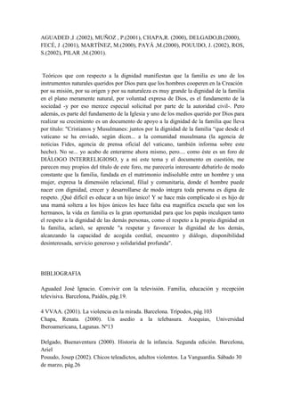AGUADED ,I .(2002), MUÑOZ , P.(2001), CHAPA,R. (2000), DELGADO,B.(2000), FECÉ, J .(2001), MARTÍNEZ, M.(2000), PAYÁ ,M.(2000), POUUDO, J. (2002), ROS, S.(2002), PILAR ,M.(2001).  Teóricos que con respecto a la dignidad manifiestan que la familia es uno de los instrumentos naturales queridos por Dios para que los hombres cooperen en la Creación por su misión, por su origen y por su naturaleza es muy grande la dignidad de la familia en el plano meramente natural, por voluntad expresa de Dios, es el fundamento de la sociedad -y por eso merece especial solicitud por parte de la autoridad civil-. Pero además, es parte del fundamento de la Iglesia y uno de los medios querido por Dios para realizar su crecimiento es un documento de apoyo a la dignidad de la familia que lleva por título: 
Cristianos y Musulmanes: juntos por la dignidad de la familia “que desde el vaticano se ha enviado, según dicen... a la comunidad musulmana (la agencia de noticias Fides, agencia de prensa oficial del vaticano, también informa sobre este hecho). No se... yo acabo de enterarme ahora mismo, pero.... como éste es un foro de DIÁLOGO INTERRELIGIOSO, y a mí este tema y el documento en cuestión, me parecen muy propios del título de este foro, me parecería interesante debatirlo de modo constante que la familia, fundada en el matrimonio indisoluble entre un hombre y una mujer, expresa la dimensión relacional, filial y comunitaria, donde el hombre puede nacer con dignidad, crecer y desarrollarse de modo integra toda persona es digna de respeto. ¡Qué difícil es educar a un hijo único! Y se hace más complicado si es hijo de una mamá soltera a los hijos únicos les hace falta esa magnífica escuela que son los hermanos, la vida en familia es la gran oportunidad para que los papás inculquen tanto el respeto a la dignidad de las demás personas, como el respeto a la propia dignidad en la familia, aclaró, se aprende 
a respetar y favorecer la dignidad de los demás, alcanzando la capacidad de acogida cordial, encuentro y diálogo, disponibilidad desinteresada, servicio generoso y solidaridad profunda
. BIBLIOGRAFIA Aguaded José Ignacio. Convivir con la televisión. Familia, educación y recepción televisiva. Barcelona, Paidós, pág.19. 4 VVAA. (2001). La violencia en la mirada. Barcelona. Trípodos, pág.103 Chapa, Renata. (2000). Un asedio a la telebasura. Asequias, Universidad Iberoamericana, Lagunas. Nº13 Delgado, Buenaventura (2000). Historia de la infancia. Segunda edición. Barcelona, Ariel Pouudo, Josep (2002). Chicos teleadictos, adultos violentos. La Vanguardia. Sábado 30 de marzo, pág.26 HAALAND .M, (2009), PÉREZ, L.(2005), SÁNCHEZ ,D. (2007), GONZÁLEZ.(2005), FERNÁNDEZ, A.(2000), PÉREZ, D. (2002),  GALLARDO,H.(2003), HERRERA, J. (2000), LANDMAN, T. (2006), TORRE, J .(2006). Teóricos que con respecto a los derechos humanos manifiestan que son de acuerdo con diversas filosofías jurídicas, aquellas libertades, facultades, instituciones o reivindicaciones relativas a bienes primarios o básicos que incluyen a toda persona, por el simple hecho de su condición humana, para la garantía de una vida digna son independientes de factores particulares como el estatus, sexo, etnia o nacionalidad; y son independientes o no dependen exclusivamente del ordenamiento jurídico vigente ,desde un punto de vista más relacional, los derechos humanos se han definido como las condiciones que permiten crear una relación integrada entre la persona y la sociedad, que permita a los individuos ser personas, identificándose consigo mismos derechos humanos es universal (para todos los seres humanos) e igualitario, así como incompatible con los sistemas basados en la superioridad de una casta, raza, pueblo, grupo o clase social determinados  herederos de la noción de derechos naturales, son una idea de gran fuerza moral y con un respaldo creciente legalmente, se reconocen en el Derecho interno de numerosos Estados y en tratados internacionales  para muchos, además, la doctrina de los derechos humanos se extiende más allá del Derecho y conforma una base ética y moral que debe fundamentar la regulación del orden geopolítico contemporáneo  se ha convertido en una referencia clave en el debate ético-político actual, y el lenguaje de los derechos se ha incorporado a la conciencia colectiva de muchas sociedades la doctrina ha realizado un importante esfuerzo por clasificar y sistematizar los derechos humanos normalmente se dividen en dos categorías: derechos positivos y derechos negativos: Los derechos negativos, como el derecho a la intimidad, se definen exclusivamente en términos de obligaciones ajenas de no injerencia; los derechos positivos, por el contrario, imponen a otros agentes, tradicionalmente –aunque ya no de manera exclusiva– el Estado. BIBLIOGRAFIA Halland  Matlary, Jane (2009). Derechos humanos depredados. Ediciones Cristiandad. ISBN 9788470575358.  Pérez Luño, Antonio Enrique (2005). Derechos humanos, Estado de Derecho y Constitución. Madrid: Tecno. ISBN 84-309-4284-X. Sánchez Rubio, David (2007). Repensar derechos humanos. De la anestesia a la sinestesia. Sevilla: Editorial MAD. ISBN 84-665-7152-3.  Anuario de Derechos Humanos. n. º 7. pp. pp. 269-284. ISSN 0212-0364. Consultado el 15 de septiembre de 2009. 