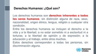Los derechos humanos son derechos inherentes a todos
los seres humanos, sin distinción alguna de raza, sexo,
nacionalidad, origen étnico, lengua, religión o cualquier otra
condición.
Entre los derechos humanos se incluyen el derecho a la
vida y a la libertad; a no estar sometido ni a esclavitud ni a
torturas; a la libertad de opinión y de expresión; a la
educación y al trabajo, entre otros muchos.
Estos derechos corresponden a todas las personas, sin
discriminación alguna.
 