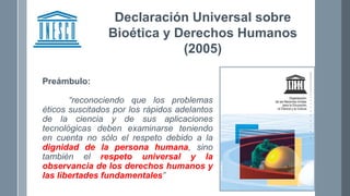 Declaración Universal sobre
Bioética y Derechos Humanos
(2005)
Preámbulo:
“reconociendo que los problemas
éticos suscitados por los rápidos adelantos
de la ciencia y de sus aplicaciones
tecnológicas deben examinarse teniendo
en cuenta no sólo el respeto debido a la
dignidad de la persona humana, sino
también el respeto universal y la
observancia de los derechos humanos y
las libertades fundamentales”
 