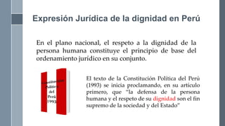 En el plano nacional, el respeto a la dignidad de la
persona humana constituye el principio de base del
ordenamiento jurídico en su conjunto.
Expresión Jurídica de la dignidad en Perú
El texto de la Constitución Política del Perú
(1993) se inicia proclamando, en su artículo
primero, que “la defensa de la persona
humana y el respeto de su dignidad son el fin
supremo de la sociedad y del Estado”
 