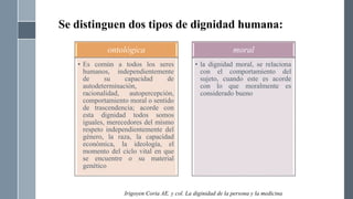 Se distinguen dos tipos de dignidad humana:
ontológica
• Es común a todos los seres
humanos, independientemente
de su capacidad de
autodeterminación,
racionalidad, autopercepción,
comportamiento moral o sentido
de trascendencia; acorde con
esta dignidad todos somos
iguales, merecedores del mismo
respeto independientemente del
género, la raza, la capacidad
económica, la ideología, el
momento del ciclo vital en que
se encuentre o su material
genético
moral
• la dignidad moral, se relaciona
con el comportamiento del
sujeto, cuando este es acorde
con lo que moralmente es
considerado bueno
Irigoyen Coria AE. y col. La diginidad de la persona y la medicina
 