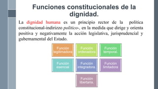 Funciones constitucionales de la
dignidad.
La dignidad humana es un principio rector de la política
constitucional-indirizzo politico-, en la medida que dirige y orienta
positiva y negativamente la acción legislativa, jurisprudencial y
gubernamental del Estado.
Función
legitimadora
Función
ordenadora
Función
temporal.
Función
esencial
Función
integradora.
Función
limitadora
Función
libertaria.
 