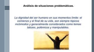 La dignidad del ser humano en sus momentos límite: el
comienzo y el final de su vida, son siempre tópicos
incómodos y generalmente considerados como temas
tabúes, polémicos y manipulables.
Análisis de situaciones problemáticas.
 