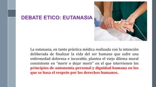DEBATE ETICO: EUTANASIA
La eutanasia, en tanto práctica médica realizada con la intención
deliberada de finalizar la vida del ser humano que sufre una
enfermedad dolorosa e incurable, plantea el viejo dilema moral
consistente en “morir o dejar morir” en el que intervienen los
principios de autonomía personal y dignidad humana en los
que se basa el respeto por los derechos humanos.
 