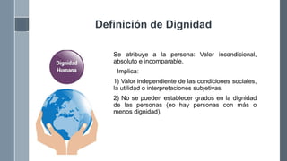Definición de Dignidad
Se atribuye a la persona: Valor incondicional,
absoluto e incomparable.
Implica:
1) Valor independiente de las condiciones sociales,
la utilidad o interpretaciones subjetivas.
2) No se pueden establecer grados en la dignidad
de las personas (no hay personas con más o
menos dignidad).
 