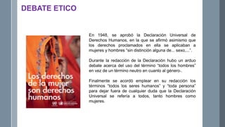 DEBATE ETICO
En 1948, se aprobó la Declaración Universal de
Derechos Humanos, en la que se afirmó asimismo que
los derechos proclamados en ella se aplicaban a
mujeres y hombres “sin distinción alguna de... sexo,...”.
Durante la redacción de la Declaración hubo un arduo
debate acerca del uso del término “todos los hombres”
en vez de un término neutro en cuanto al género1.
Finalmente se acordó emplear en su redacción los
términos “todos los seres humanos” y “toda persona”
para dejar fuera de cualquier duda que la Declaración
Universal se refería a todos, tanto hombres como
mujeres.
 