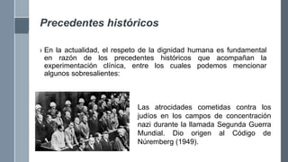 Precedentes históricos
› En la actualidad, el respeto de la dignidad humana es fundamental
en razón de los precedentes históricos que acompañan la
experimentación clínica, entre los cuales podemos mencionar
algunos sobresalientes:
Las atrocidades cometidas contra los
judíos en los campos de concentración
nazi durante la llamada Segunda Guerra
Mundial. Dio origen al Código de
Núremberg (1949).
 