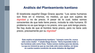 El bioeticista español Diego Gracia apunta: “Los seres humanos
son fines en sí mismos, no medios, ya que son sujetos de
dignidad y no de precio. A pesar de lo cual, todos somos
conscientes de que todo tiene precio, incluida la vida humana. El
problema no es que tenga o no precio, sino que solo tenga precio.
No hay duda de que el hombre tiene precio, pero no tiene solo
precio, precisamente por su dignidad”
Esto explica el planteamiento kantiano: “siempre como fin, nunca
sólo como medio”. Y añade Diego Gracia: “Sería imposible tratar a
los hombres sólo como fines. Todos somos medios para los demás.
Lo que es inmoral es que se nos trate sólo como medios, sin tener
en cuenta nuestra condición de seres dotados de dignidad”
Análisis del Planteamiento kantiano
 