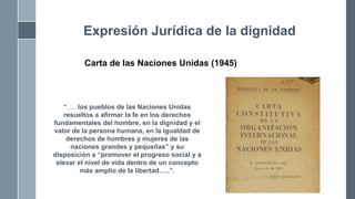 Carta de las Naciones Unidas (1945)
Expresión Jurídica de la dignidad
“ .... los pueblos de las Naciones Unidas
resueltos a afirmar la fe en los derechos
fundamentales del hombre, en la dignidad y el
valor de la persona humana, en la igualdad de
derechos de hombres y mujeres de las
naciones grandes y pequeñas” y su
disposición a “promover el progreso social y a
elevar el nivel de vida dentro de un concepto
más amplio de la libertad…..”.
 