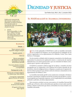 Dignidad y justicia
San Pedro Sula, Año 1, No. 3, octubre 2013

Publicación trimestral del
Movimiento Amplio por la
Dignidad y la Justicia (MADJ).
Su contenido pude ser
reproducido total o parcialmente,
citando la fuente.

El MADJ realizó su Asamblea intermedia

MADJ
	
Barrio Barandillas, 6 calle,
	
6ave., Edificio Noriega,
	
San Pedro Sula, Cortés.
	movxladignidadylajusticia@
	yahoo.com
	www.madj.org

©	

Sumario
Debate / 2

Nueva masacre contra
el pueblo indígena tolupán
Nuestra opinión / 3

Editorial
Nuevas autoridades
del Ministerio Público
vinculadas a la entrega
del territorio nacional
Una nueva afrenta a la lucha
contra la corrupción
y la impunidad
Destapando la olla / 4

Historias de un Estado infidente.
La chatarra que valía millones
Corrupción e impunidad:
algunos botones de muestra
Noticias / 8

El MADJ víctima
de persecución judicial
El legado de Morazán
sigue vigente

E

l 21 y 22 de septiembre el MADJ llevó a cabo su Asamblea intermedia
en la ciudad de El Progreso, con la participación de delegados de los
núcleos organizados en los departamentos de Atlántida, Cortés, Yoro, Santa
Bárbara y Comayagua.
En esta reunión se debatió sobre la respuesta comunitaria a los desafíos que
representan los proyectos de explotación minera y construcción de represas
hidroeléctricas, así como la persecución a que son sometidos los líderes comunitarios que se oponen a tales proyectos.
El MADJ ha asumido la defensa legal de los líderes y miembros de base
perseguidos por su compromiso con la defensa de los bienes naturales de sus
territorios, como los indígenas lencas y tolupanes, acusados por el supuesto delito de rechazar proyectos que atentan contra los intereses comunitarios en los
departamentos de Intibucá y Yoro.
La Asamblea intermedia aprobó varias resoluciones orientadas a fortalecer
las luchas comunitarias, la defensa territorial y la protección de líderes y activistas perseguidos por las grandes empresas, con la complicidad de las autoridades
policiales y judiciales, en dichos departamentos.
Este encuentro concluyó con una convocatoria a la Asamblea Nacional del
MADJ, que se llevará a cabo en diciembre para aprobar un nuevo plan anual de
trabajo y adoptar resoluciones que darán continuidad a los temas tratados en la
Asamblea intermedia.

1

 