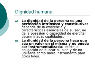 Dignidad humana.
a) La dignidad de la persona es una
perfección intrínseca y constitutiva:
depende de la existencia y
características esenciales de su ser, no
de la posesión o capacidad de ejercitar
determinadas cualidades.
b) La dignidad de la persona hace que
sea un valor en sí misma y no pueda
ser instrumentalizada: existe la
obligación de buscar su bien y de no
utilizarla como mero instrumento para
otros fines.
 