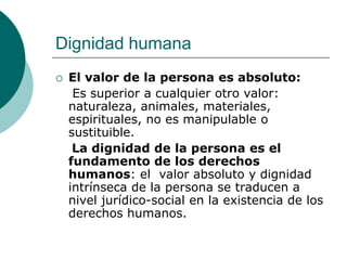 Dignidad humana
 El valor de la persona es absoluto:
Es superior a cualquier otro valor:
naturaleza, animales, materiales,
espirituales, no es manipulable o
sustituible.
La dignidad de la persona es el
fundamento de los derechos
humanos: el valor absoluto y dignidad
intrínseca de la persona se traducen a
nivel jurídico-social en la existencia de los
derechos humanos.
 