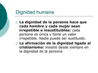 Dignidad humana
 La dignidad de la persona hace que
cada hombre y cada mujer sean
irrepetible e insustituibles: cada
persona es única y tiene un valor
irrepetible. Nadie puede ser sustituido.
 La afirmación de la dignidad ligada al
cristianismo: insistió desde siempre en
la dignidad de la persona
 