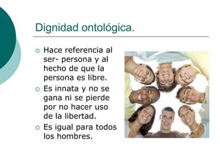 Dignidad ontológica.
 Hace referencia al
ser- persona y al
hecho de que la
persona es libre.
 Es innata y no se
gana ni se pierde
por no hacer uso
de la libertad.
 Es igual para todos
los hombres.
 