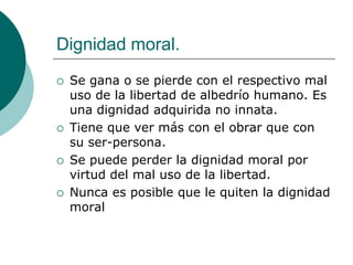 Dignidad moral.
 Se gana o se pierde con el respectivo mal
uso de la libertad de albedrío humano. Es
una dignidad adquirida no innata.
 Tiene que ver más con el obrar que con
su ser-persona.
 Se puede perder la dignidad moral por
virtud del mal uso de la libertad.
 Nunca es posible que le quiten la dignidad
moral
 