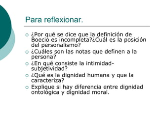 Para reflexionar.
 ¿Por qué se dice que la definición de
Boecio es incompleta?¿Cuál es la posición
del personalismo?
 ¿Cuáles son las notas que definen a la
persona?
 ¿En qué consiste la intimidad-
subjetividad?
 ¿Qué es la dignidad humana y que la
caracteriza?
 Explique si hay diferencia entre dignidad
ontológica y dignidad moral.
 