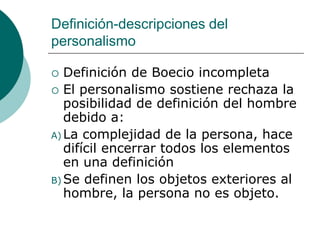Definición-descripciones del
personalismo
 Definición de Boecio incompleta
 El personalismo sostiene rechaza la
posibilidad de definición del hombre
debido a:
A) La complejidad de la persona, hace
difícil encerrar todos los elementos
en una definición
B) Se definen los objetos exteriores al
hombre, la persona no es objeto.
 