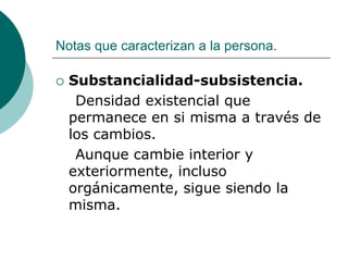 Notas que caracterizan a la persona.
 Substancialidad-subsistencia.
Densidad existencial que
permanece en si misma a través de
los cambios.
Aunque cambie interior y
exteriormente, incluso
orgánicamente, sigue siendo la
misma.
 