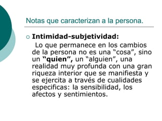 Notas que caracterizan a la persona.
 Intimidad-subjetividad:
Lo que permanece en los cambios
de la persona no es una “cosa”, sino
un “quien”, un “alguien”, una
realidad muy profunda con una gran
riqueza interior que se manifiesta y
se ejercita a través de cualidades
especificas: la sensibilidad, los
afectos y sentimientos.
 