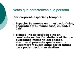 Notas que caracterizan a la persona.
Ser corporal, espacial y temporal:
 Espacio: Se mueve en un espacio físico,
geográfico y humano: casa, ciudad, el
país.
 Tiempo: no es estático sino en
constante evolución: detiene el tiempo
guardando memoria del pasado,
eterniza el presente que le resulta
placentero y busca anticipar el futuro
para poder decidir su destino
 