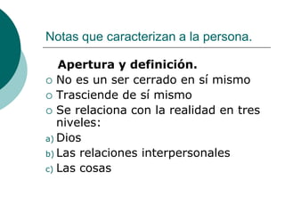 Notas que caracterizan a la persona.
Apertura y definición.
 No es un ser cerrado en sí mismo
 Trasciende de sí mismo
 Se relaciona con la realidad en tres
niveles:
a) Dios
b) Las relaciones interpersonales
c) Las cosas
 