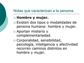 Notas que caracterizan a la persona.
 Hombre y mujer.
 Existen dos tipos o modalidades de
persona humana: hombre y mujer.
 Aportan misterio y
complementariedad.
 Corporalidad, sensibilidad,
psicología, inteligencia y afectividad
recorren caminos distintos en
hombre y mujer.
 