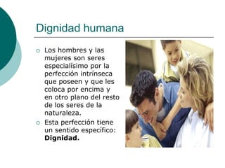Dignidad humana
 Los hombres y las
mujeres son seres
especialísimo por la
perfección intrínseca
que poseen y que les
coloca por encima y
en otro plano del resto
de los seres de la
naturaleza.
 Esta perfección tiene
un sentido específico:
Dignidad.
 