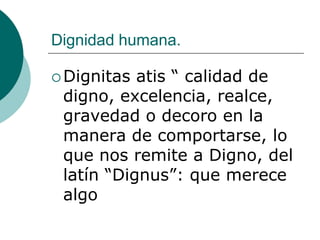 Dignidad humana.
 Dignitas atis “ calidad de
digno, excelencia, realce,
gravedad o decoro en la
manera de comportarse, lo
que nos remite a Digno, del
latín “Dignus”: que merece
algo
 