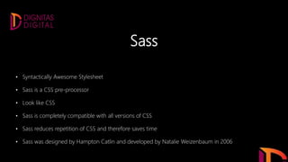 Sass
• Syntactically Awesome Stylesheet
• Sass is a CSS pre-processor
• Look like CSS
• Sass is completely compatible with all versions of CSS
• Sass reduces repetition of CSS and therefore saves time
• Sass was designed by Hampton Catlin and developed by Natalie Weizenbaum in 2006
 