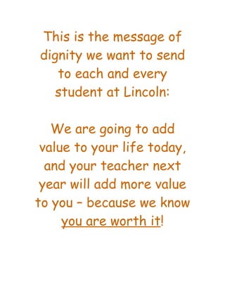 This is the message of
dignity we want to send
   to each and every
   student at Lincoln:

   We are going to add
 value to your life today,
  and your teacher next
 year will add more value
to you – because we know
     you are worth it!
 