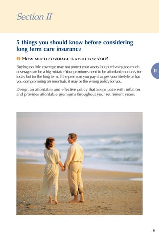 Section II

5 things you should know before considering
long term care insurance
1 HOW      MUCH COVERAGE IS RIGHT FOR YOU?

Buying too little coverage may not protect your assets, but purchasing too much
coverage can be a big mistake. Your premiums need to be affordable not only for     II
today but for the long term. If the premium you pay changes your lifestyle or has
you compromising on essentials, it may be the wrong policy for you.

Design an affordable and effective policy that keeps pace with inflation
and provides affordable premiums throughout your retirement years.




                                                                                    6
 