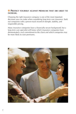 2 PROTECT    YOURSELF AGAINST PREMIUMS THAT ARE LIKELY TO
    INCREASE.

    Choosing the right insurance company is one of the most important
    decisions you can make when considering long term care insurance. Seek
    out companies with a proven track record of strength, stability, and
    responsible pricing.

    Many insurance companies have a financially secure background, but a
    long term care specialist will know which insurance companies have
    demonstrated a real commitment to the client and which companies may
    be more likely to raise premiums.




7
 