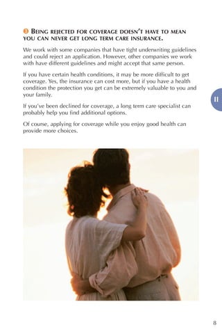 3 BEING REJECTED FOR COVERAGE DOESN’T HAVE TO MEAN
YOU CAN NEVER GET LONG TERM CARE INSURANCE.

We work with some companies that have tight underwriting guidelines
and could reject an application. However, other companies we work
with have different guidelines and might accept that same person.

If you have certain health conditions, it may be more difficult to get
coverage. Yes, the insurance can cost more, but if you have a health
condition the protection you get can be extremely valuable to you and
your family.
                                                                         II
If you’ve been declined for coverage, a long term care specialist can
probably help you find additional options.

Of course, applying for coverage while you enjoy good health can
provide more choices.




                                                                         8
 