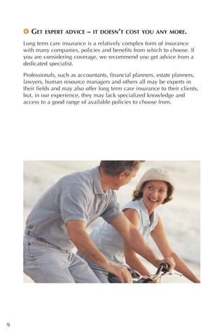 4 GET    EXPERT ADVICE    –   IT DOESN’T COST YOU ANY MORE.

    Long term care insurance is a relatively complex form of insurance
    with many companies, policies and benefits from which to choose. If
    you are considering coverage, we recommend you get advice from a
    dedicated specialist.

    Professionals, such as accountants, financial planners, estate planners,
    lawyers, human resource managers and others all may be experts in
    their fields and may also offer long term care insurance to their clients,
    but, in our experience, they may lack specialized knowledge and
    access to a good range of available policies to choose from.




9
 