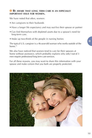 5 BE AWARE THAT LONG TERM CARE IS AN ESPECIALLY
IMPORTANT ISSUE FOR WOMEN.

We have noted that often, women:
• Are caregivers to their husbands
• Have a longer life expectancy and may out-live their spouse or partner
• Can find themselves with depleted assets due to a spouse’s need for
  long-term care.
• Make up two-thirds of the people in nursing homes
                                                                             II
The typical U.S. caregiver is a 46-year-old woman who works outside of the
home.12

We also have noticed that women tend to care for their spouses at
home without assistance, which probably explains why only 1 out of 3
men require professional long term care services.

For all these reasons, you may want to share this information with your
spouse and make certain that you both are properly protected.




                                                                             10
 